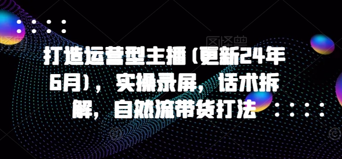 打造运营型主播(更新25年3月)，实操录屏，话术拆解，自然流带货打法-小禾网创