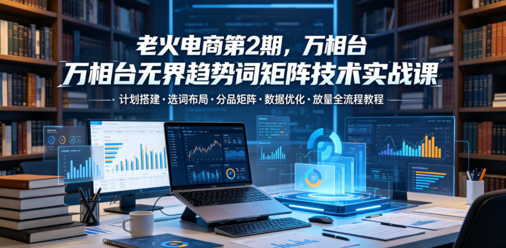 老火电商第2期，万相台无界趋势词矩阵技术实战课，计划搭建・选词布局・分品矩阵・数据优化・放量全流程教程-知识星球