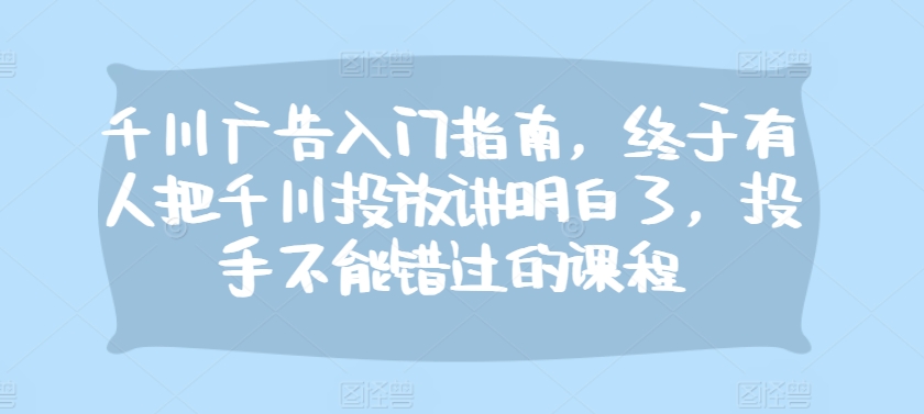 千川广告入门指南，终于有人把千川投放讲明白了，投手不能错过的课程-小禾网创