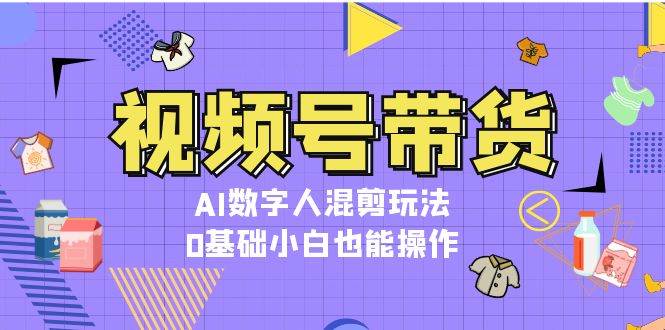 视频号带货，AI数字人混剪玩法，0基础小白也能操作-小禾网创