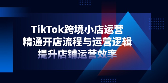 TikTok跨境小店运营，精通开店流程与运营逻辑，提升店铺运营效率-知识星球