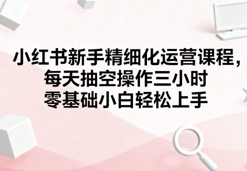 小红书新手精细化运营课程，每天抽空操作三小时，零基础小白轻松上手-知识星球