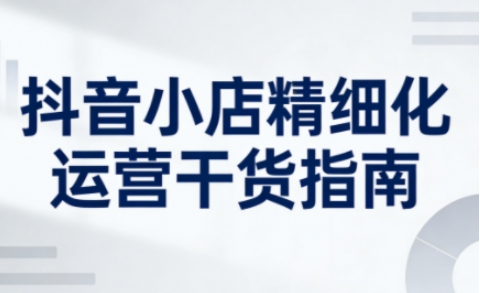 抖音小店精细化运营干货指南新版，助力商家系统提升店铺运营能力(更新26年5月)-知识星球