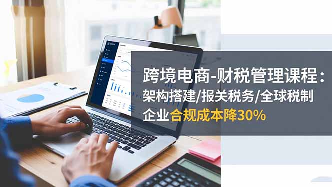 跨境电商-财税管理课程：架构搭建/报关税务/全球税制，企业合规成本降30%-知识星球
