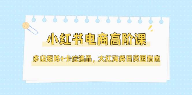 小红书电商高阶课，多店矩阵+卡位选品，大红海类目突围指南(更新5月)-知识星球