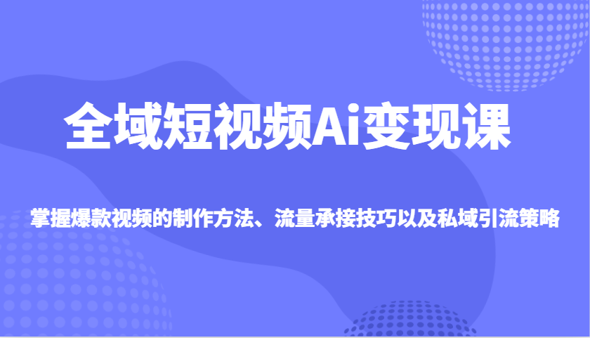 全域短视频Ai变现课，掌握爆款视频的制作方法、流量承接技巧以及私域引流策略-小禾网创