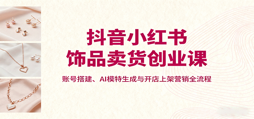 抖音小红书饰品卖货创业课，账号搭建、AI模特生成与开店上架营销全流程-知识星球