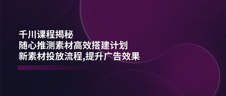 千川课程揭秘：随心推测素材高效搭建计划,新素材投放流程,提升广告效果-小禾网创