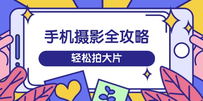 手机摄影全攻略，从拍摄到剪辑，训练营带你玩转短视频，轻松拍大片-小禾网创