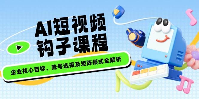 AI短视频钩子课程，企业核心目标、账号选择及矩阵模式全解析-小禾网创