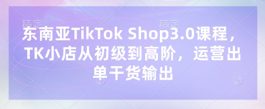 东南亚TikTok Shop3.0课程，TK小店​从初级到高阶，运营出单干货输出-小禾网创