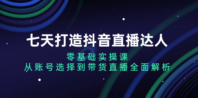 七天打造抖音直播达人：零基础实操课，从账号选择到带货直播全面解析-小禾网创