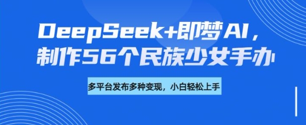 DeepSeek+即梦AI，制作56个民族少女手办，附详细教程+变现方向-小禾网创