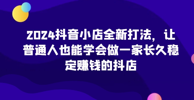 2024抖音小店全新打法,让普通人也能学会做一家长久稳定赚钱的抖店(更新)-知识星球